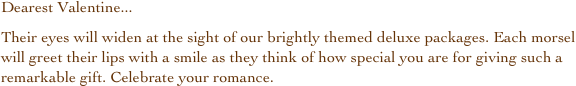 Dearest Valentine...
Their eyes will widen at the sight of our brightly themed deluxe packages. Each morsel will greet their lips with a smile as they think of how special you are for giving such a remarkable gift. Celebrate your romance.