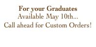 For your Graduates
Available May 10th...
Call ahead for Custom Orders!